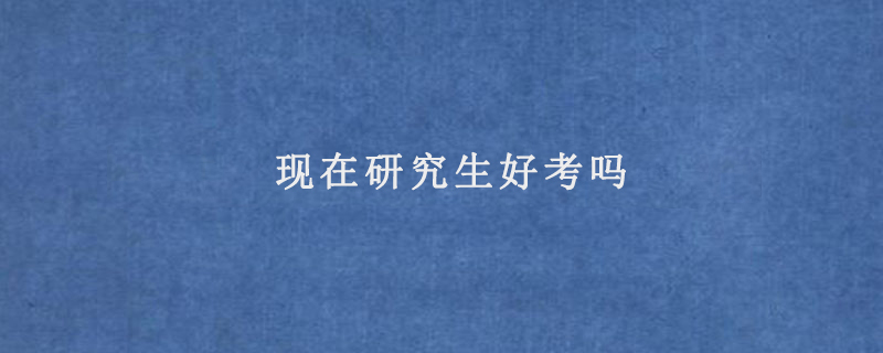 现在研究生好考吗(研究生好考么)