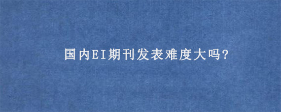 国内EI期刊发表难度大吗?